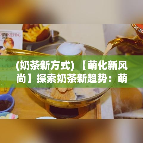 (奶茶新方式) 【萌化新风尚】探索奶茶新趋势：萌奶传如何成为年轻人心中的新宠？